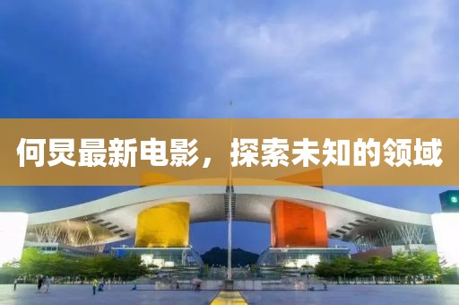 何炅最新电影，探索未知的领域