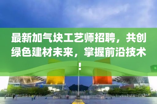 最新加气块工艺师招聘，共创绿色建材未来，掌握前沿技术！
