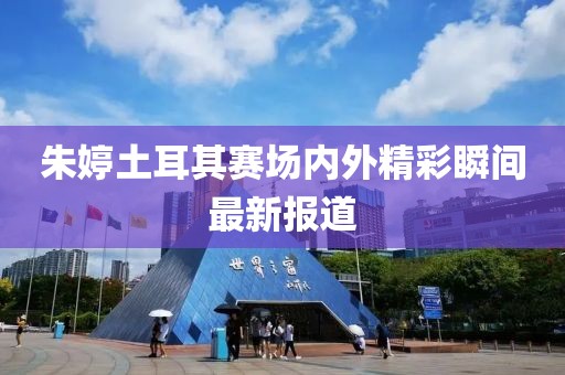 朱婷土耳其赛场内外精彩瞬间最新报道