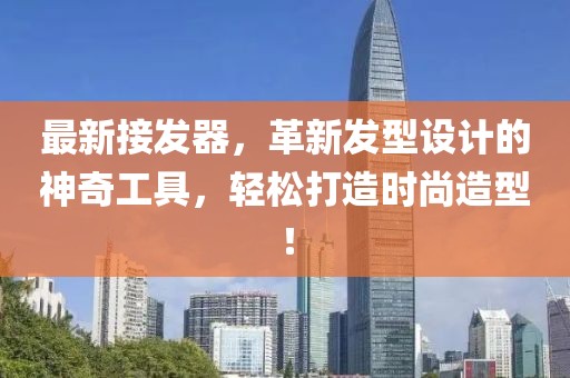 最新接发器，革新发型设计的神奇工具，轻松打造时尚造型！