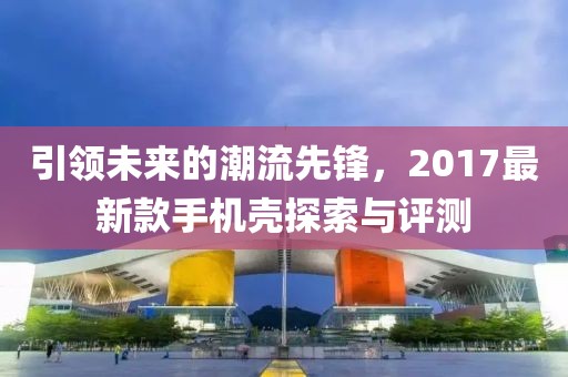引领未来的潮流先锋，2017最新款手机壳探索与评测