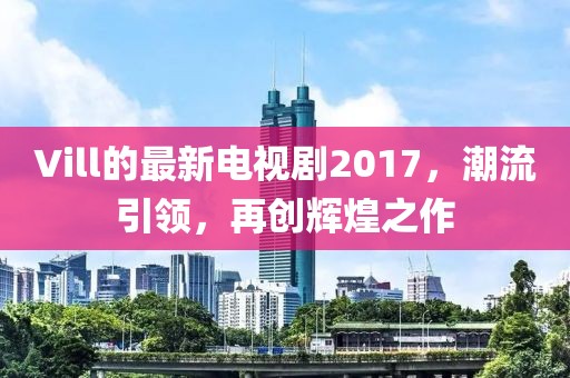 Vill的最新电视剧2017，潮流引领，再创辉煌之作