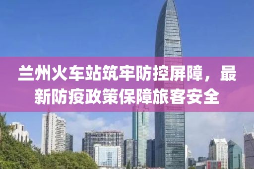 兰州火车站筑牢防控屏障，最新防疫政策保障旅客安全