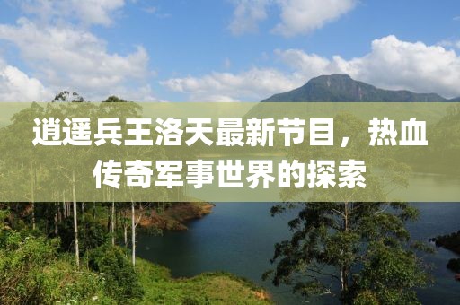 逍遥兵王洛天最新节目，热血传奇军事世界的探索
