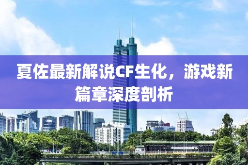 夏佐最新解说CF生化，游戏新篇章深度剖析