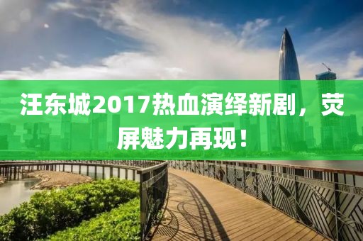 汪东城2017热血演绎新剧，荧屏魅力再现！