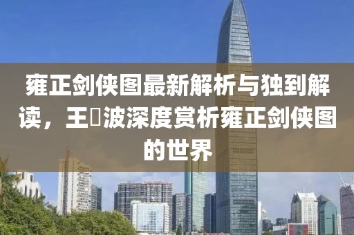 雍正剑侠图最新解析与独到解读，王玥波深度赏析雍正剑侠图的世界