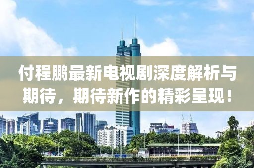 付程鹏最新电视剧深度解析与期待，期待新作的精彩呈现！