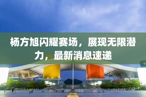 杨方旭闪耀赛场，展现无限潜力，最新消息速递