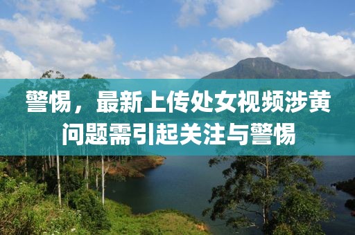 警惕，最新上传处女视频涉黄问题需引起关注与警惕