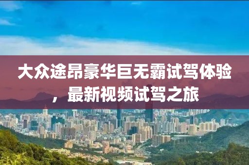 大众途昂豪华巨无霸试驾体验，最新视频试驾之旅