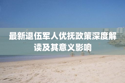 最新退伍军人优抚政策深度解读及其意义影响