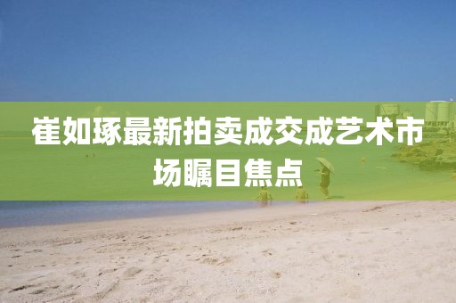 崔如琢最新拍卖成交成艺术市场瞩目焦点