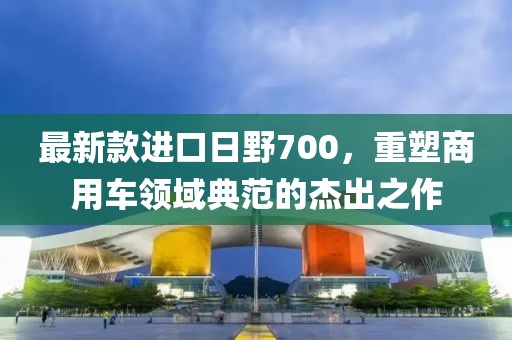 最新款进口日野700，重塑商用车领域典范的杰出之作