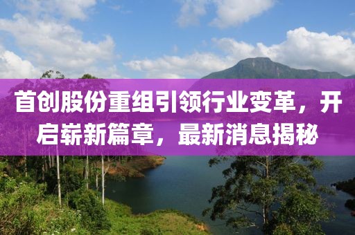 首创股份重组引领行业变革，开启崭新篇章，最新消息揭秘