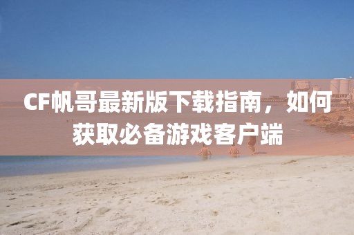 CF帆哥最新版下载指南，如何获取必备游戏客户端
