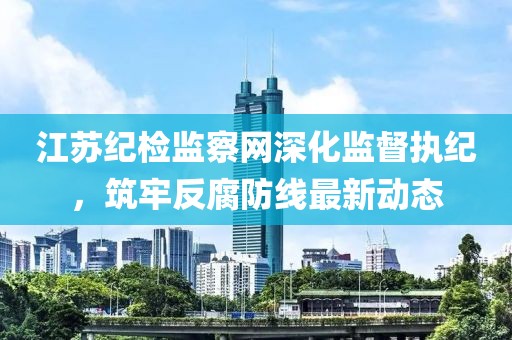 江苏纪检监察网深化监督执纪，筑牢反腐防线最新动态